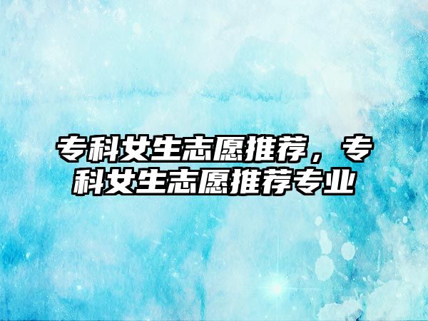 專科女生志愿推薦，專科女生志愿推薦專業(yè)