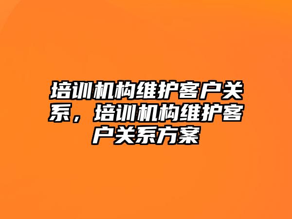 培訓機構維護客戶關系，培訓機構維護客戶關系方案