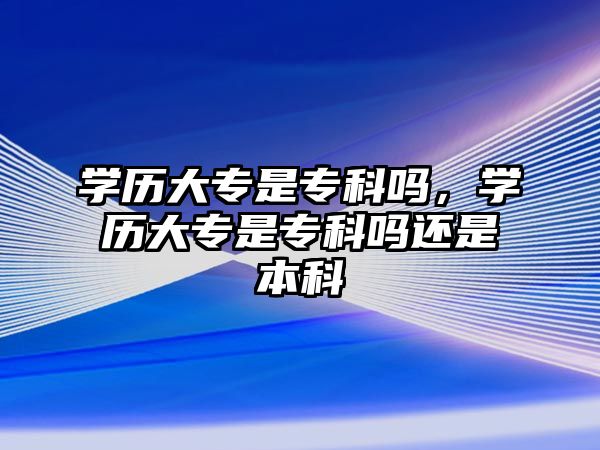 學歷大專是專科嗎，學歷大專是專科嗎還是本科