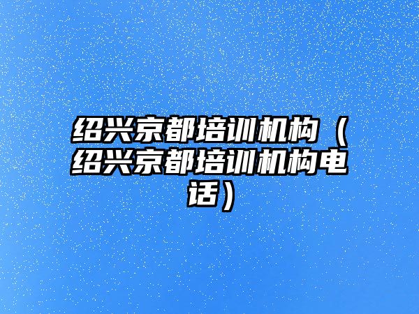 紹興京都培訓(xùn)機構(gòu)（紹興京都培訓(xùn)機構(gòu)電話）