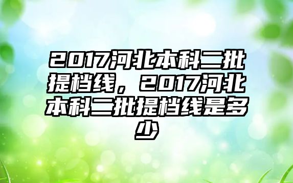 2017河北本科二批提檔線，2017河北本科二批提檔線是多少