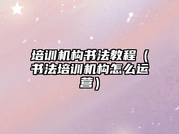 培訓機構書法教程（書法培訓機構怎么運營）