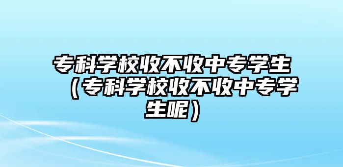 專科學(xué)校收不收中專學(xué)生（專科學(xué)校收不收中專學(xué)生呢）