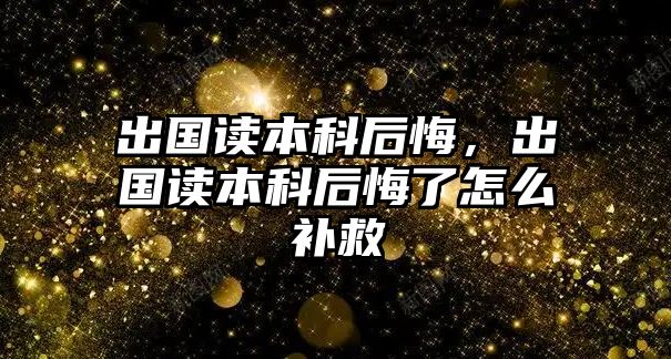 出國讀本科后悔，出國讀本科后悔了怎么補救