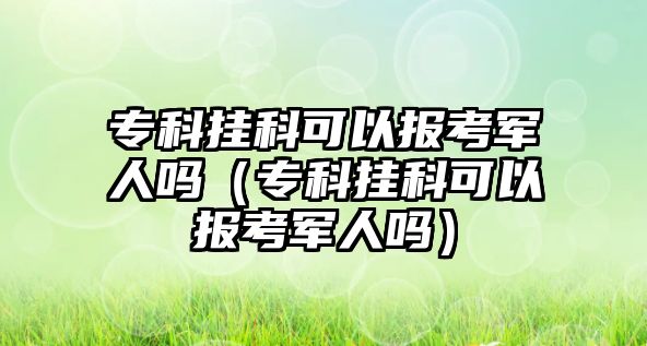 專科掛科可以報考軍人嗎（專科掛科可以報考軍人嗎）