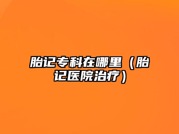 胎記專科在哪里（胎記醫(yī)院治療）