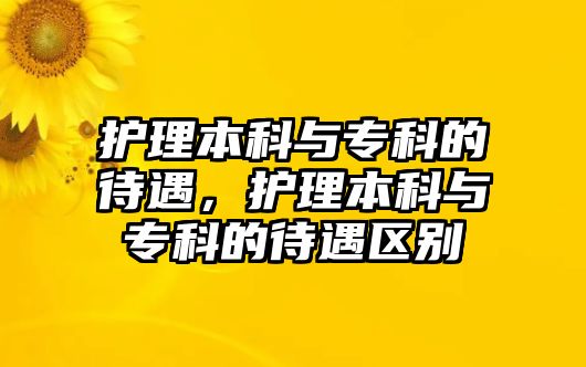 護(hù)理本科與專科的待遇，護(hù)理本科與專科的待遇區(qū)別