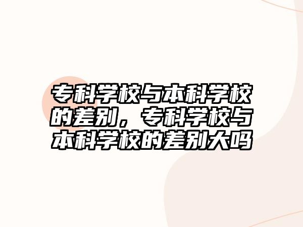 專(zhuān)科學(xué)校與本科學(xué)校的差別，專(zhuān)科學(xué)校與本科學(xué)校的差別大嗎