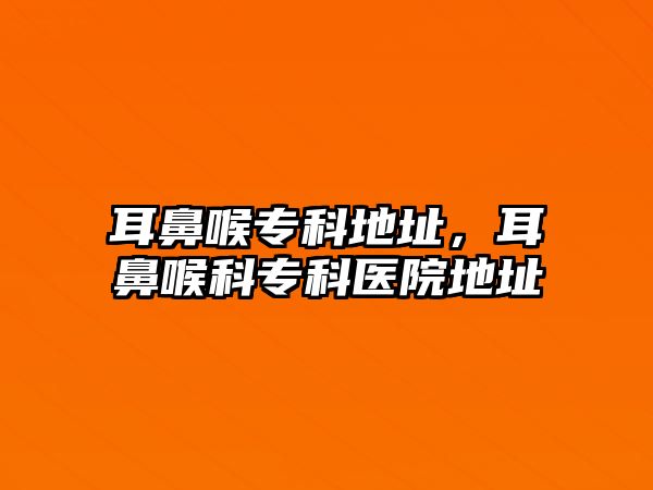 耳鼻喉專科地址，耳鼻喉科專科醫(yī)院地址