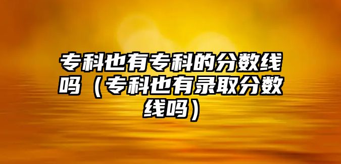 專科也有專科的分?jǐn)?shù)線嗎（專科也有錄取分?jǐn)?shù)線嗎）