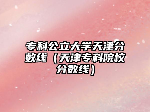 專科公立大學(xué)天津分?jǐn)?shù)線（天津?qū)？圃盒７謹(jǐn)?shù)線）