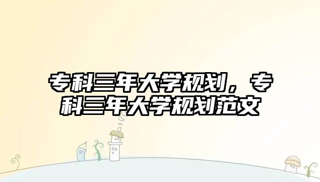 專科三年大學(xué)規(guī)劃，專科三年大學(xué)規(guī)劃范文