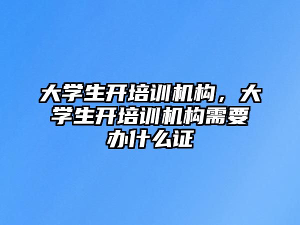 大學(xué)生開培訓(xùn)機(jī)構(gòu)，大學(xué)生開培訓(xùn)機(jī)構(gòu)需要辦什么證