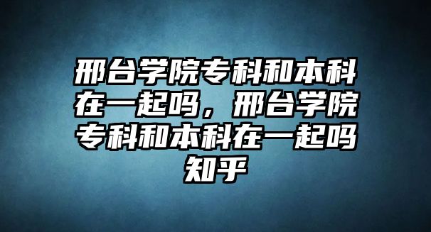 邢臺學院專科和本科在一起嗎，邢臺學院專科和本科在一起嗎知乎