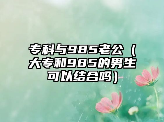 專科與985老公（大專和985的男生可以結(jié)合嗎）