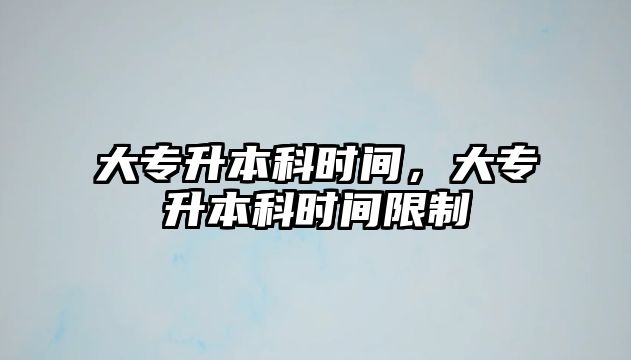 大專升本科時(shí)間，大專升本科時(shí)間限制