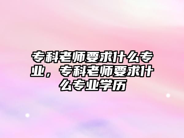 專科老師要求什么專業(yè)，專科老師要求什么專業(yè)學(xué)歷