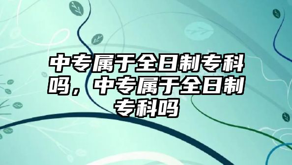 中專屬于全日制專科嗎，中專屬于全日制專科嗎