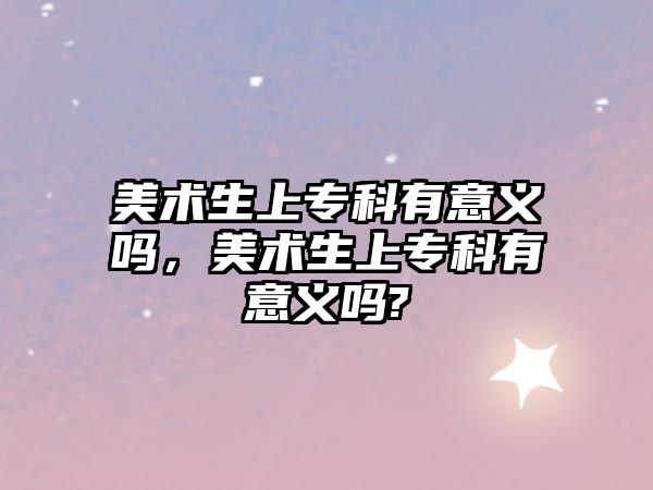 美術(shù)生上專科有意義嗎，美術(shù)生上專科有意義嗎?