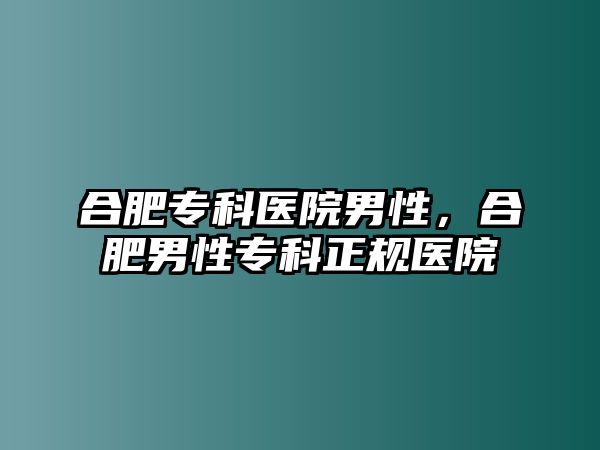 合肥專科醫(yī)院男性，合肥男性專科正規(guī)醫(yī)院