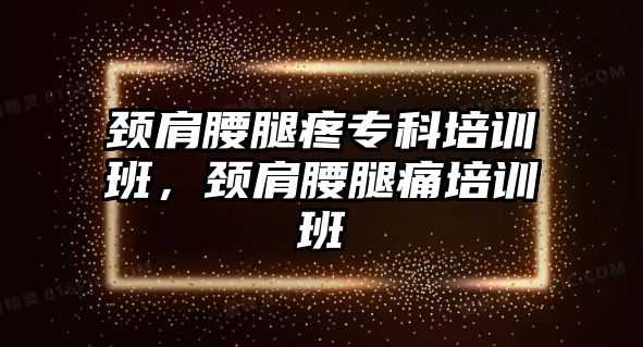 頸肩腰腿疼專科培訓(xùn)班，頸肩腰腿痛培訓(xùn)班