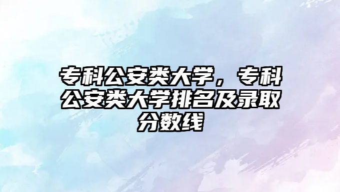 專科公安類大學(xué)，專科公安類大學(xué)排名及錄取分?jǐn)?shù)線