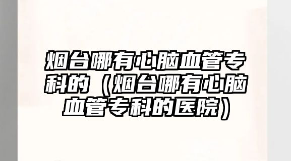 煙臺哪有心腦血管專科的（煙臺哪有心腦血管專科的醫(yī)院）