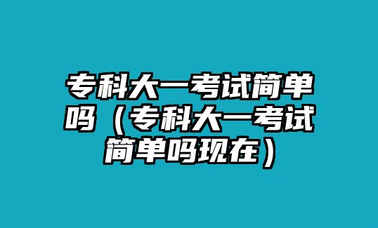 專科大一考試簡(jiǎn)單嗎（專科大一考試簡(jiǎn)單嗎現(xiàn)在）