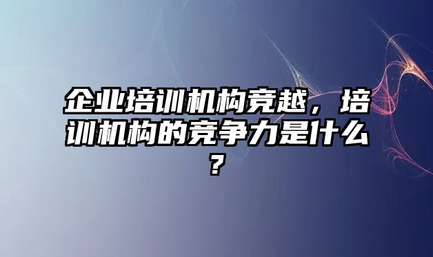 企業(yè)培訓機構(gòu)競越，培訓機構(gòu)的競爭力是什么?