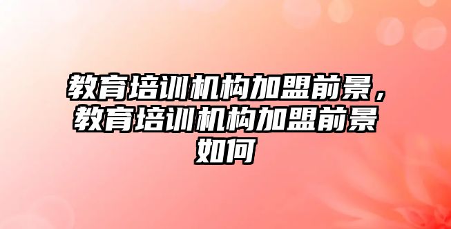 教育培訓(xùn)機構(gòu)加盟前景，教育培訓(xùn)機構(gòu)加盟前景如何