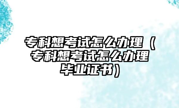 專科想考試怎么辦理（專科想考試怎么辦理畢業(yè)證書）