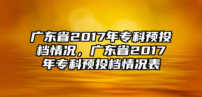 廣東省2017年專科預(yù)投檔情況，廣東省2017年專科預(yù)投檔情況表