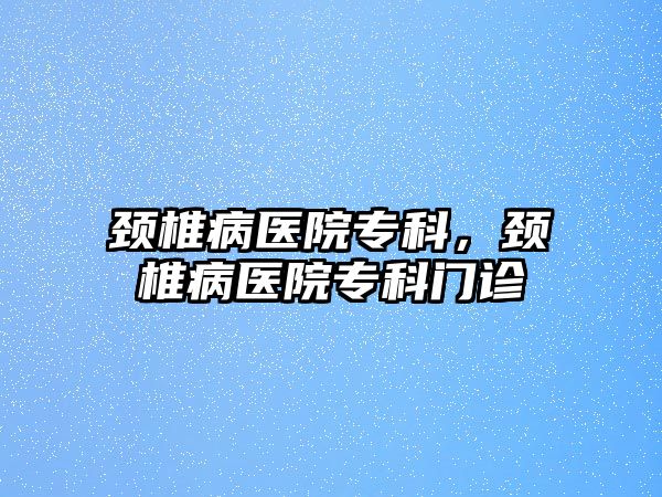 頸椎病醫(yī)院專科，頸椎病醫(yī)院專科門診