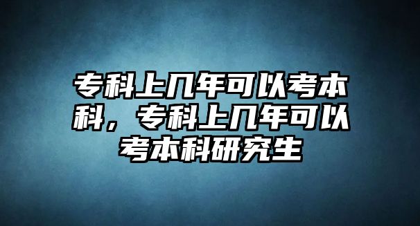 專科上幾年可以考本科，專科上幾年可以考本科研究生