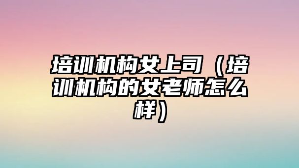 培訓(xùn)機(jī)構(gòu)女上司（培訓(xùn)機(jī)構(gòu)的女老師怎么樣）