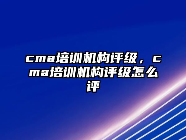 cma培訓(xùn)機構(gòu)評級，cma培訓(xùn)機構(gòu)評級怎么評