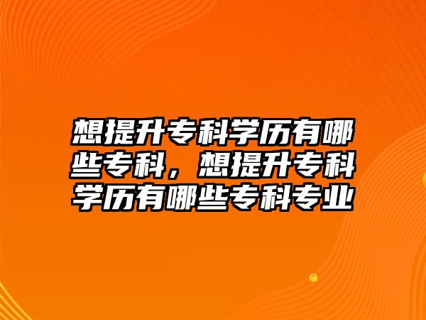 想提升專科學(xué)歷有哪些專科，想提升專科學(xué)歷有哪些專科專業(yè)