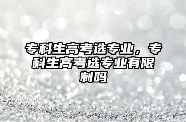 專科生高考選專業(yè)，專科生高考選專業(yè)有限制嗎