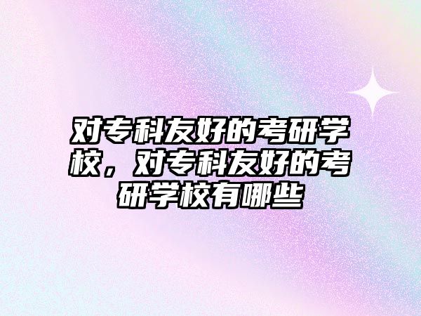 對專科友好的考研學校，對專科友好的考研學校有哪些