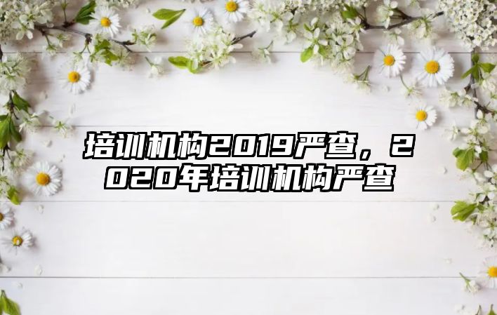 培訓機構(gòu)2019嚴查，2020年培訓機構(gòu)嚴查