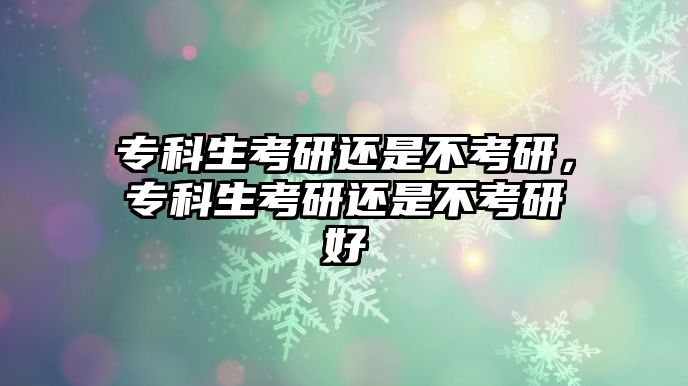 專科生考研還是不考研，專科生考研還是不考研好