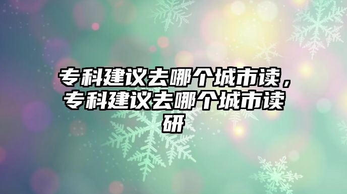 專科建議去哪個(gè)城市讀，專科建議去哪個(gè)城市讀研