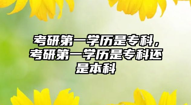 考研第一學(xué)歷是專科，考研第一學(xué)歷是專科還是本科