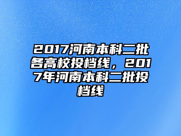 2017河南本科二批各高校投檔線，2017年河南本科二批投檔線