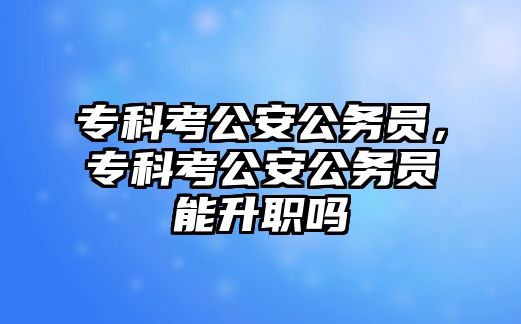 專科考公安公務員，專科考公安公務員能升職嗎