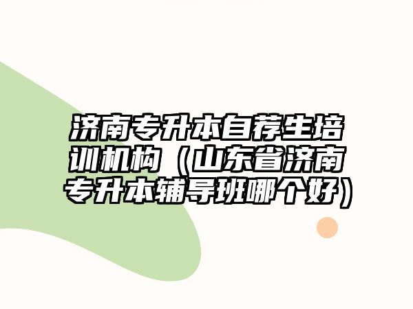 濟南專升本自薦生培訓機構(gòu)（山東省濟南專升本輔導班哪個好）