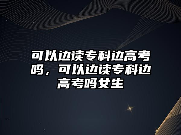 可以邊讀專科邊高考嗎，可以邊讀專科邊高考嗎女生