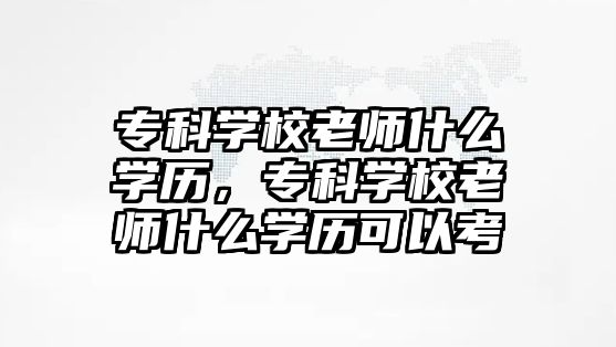 專科學(xué)校老師什么學(xué)歷，專科學(xué)校老師什么學(xué)歷可以考