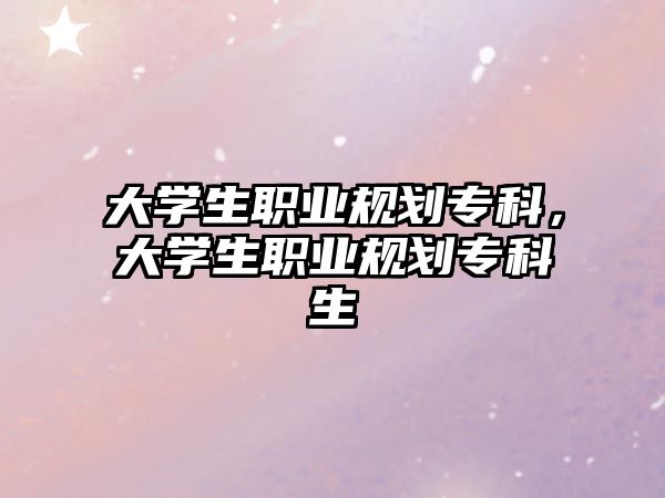 大學(xué)生職業(yè)規(guī)劃專科，大學(xué)生職業(yè)規(guī)劃專科生