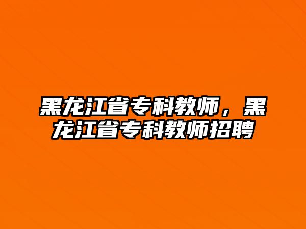 黑龍江省專科教師，黑龍江省專科教師招聘